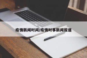 疫情新闻时间/疫情时事新闻报道