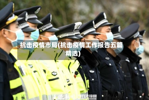 抗击疫情市局(抗击疫情工作报告五篇精选)-第1张图片