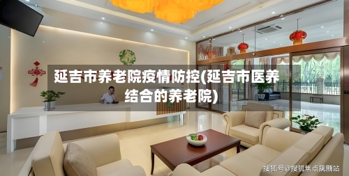延吉市养老院疫情防控(延吉市医养结合的养老院)-第1张图片
