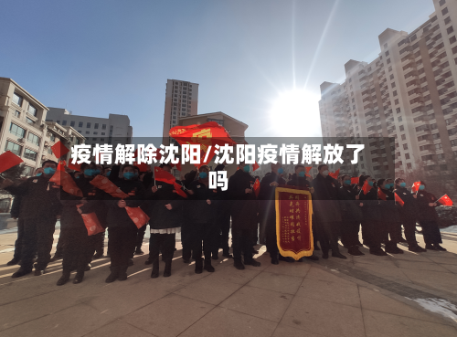 疫情解除沈阳/沈阳疫情解放了吗-第1张图片