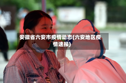 安徽省六安市疫情动态(六安地区疫情速报)-第3张图片