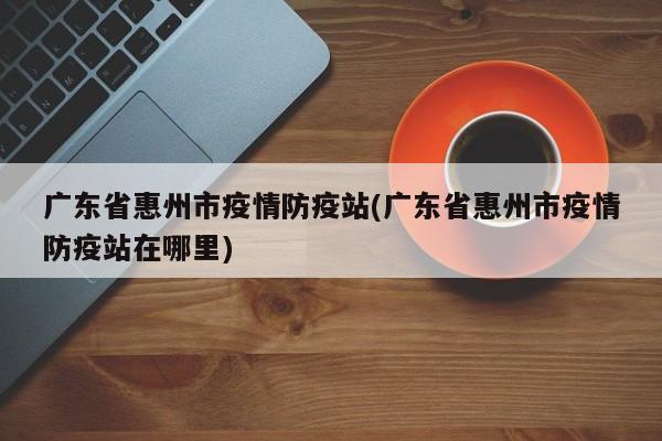 广东省惠州市疫情防疫站(广东省惠州市疫情防疫站在哪里)